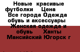 Новые, красивые футболки  › Цена ­ 550 - Все города Одежда, обувь и аксессуары » Женская одежда и обувь   . Ханты-Мансийский,Югорск г.